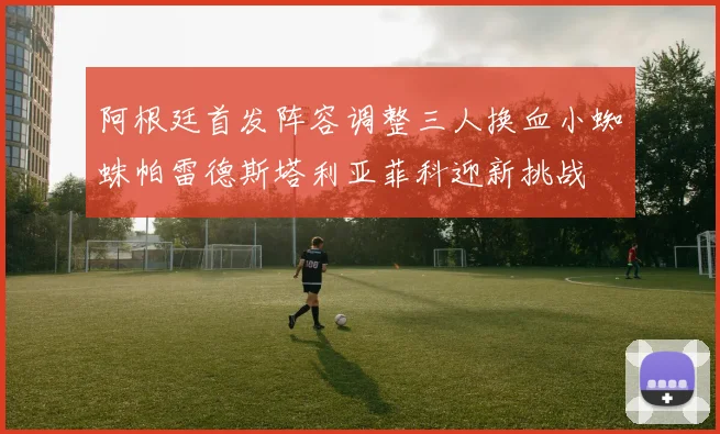 阿根廷首发阵容调整三人换血小蜘蛛帕雷德斯塔利亚菲科迎新挑战