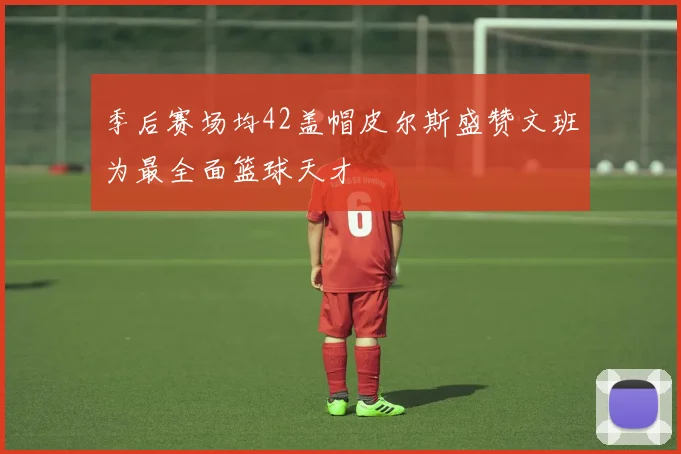季后赛场均42盖帽皮尔斯盛赞文班为最全面篮球天才