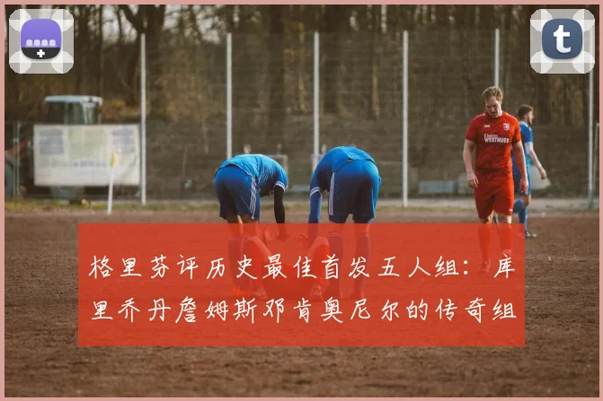 格里芬评历史最佳首发五人组：库里乔丹詹姆斯邓肯奥尼尔的传奇组合
