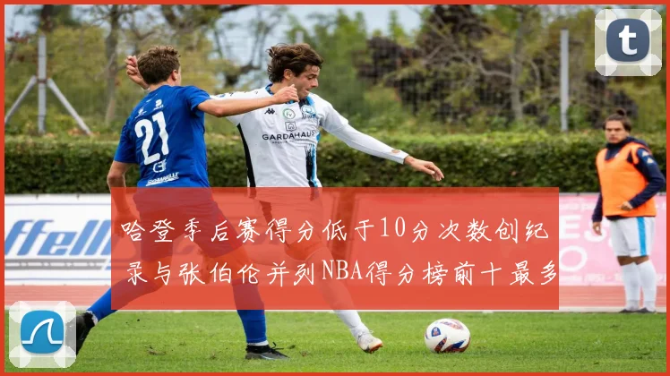 哈登季后赛得分低于10分次数创纪录与张伯伦并列NBA得分榜前十最多