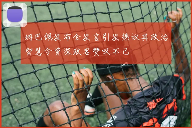 姆巴佩发布会发言引发热议其政治智慧令资深政客赞叹不已