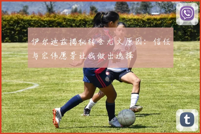 伊尔迪兹揭秘转会尤文原因：信任与宏伟愿景让我做出选择