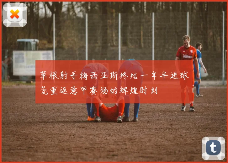 草根射手梅西亚斯终结一年半进球荒重返意甲赛场的辉煌时刻