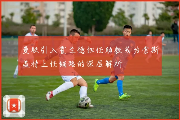 曼联引入霍兰德担任助教或为索斯盖特上任铺路的深层解析