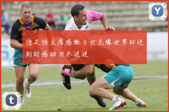 德足协主席感慨卡尔无缘世界杯送别时感动泪水涟涟