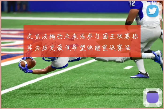 皮克谈梅西未来或参与国王联赛称其为历史最佳希望他能重返赛场