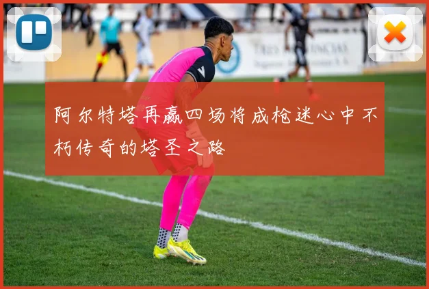 阿尔特塔再赢四场将成枪迷心中不朽传奇的塔圣之路