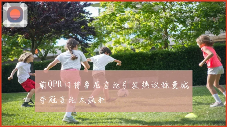 前QPR门将鲁尼言论引发热议称曼城夺冠言论太疯狂