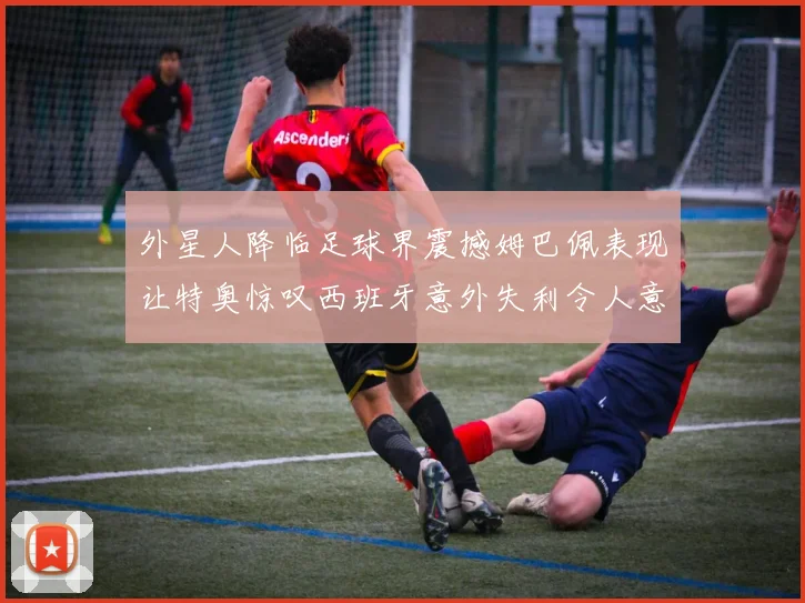 外星人降临足球界震撼姆巴佩表现让特奥惊叹西班牙意外失利令人意外