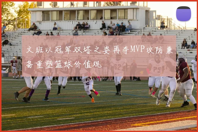 文班以冠军双塔之姿再夺MVP攻防兼备重塑篮球价值观