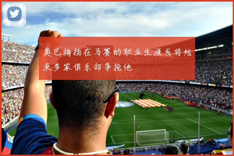 奥巴梅扬在马赛的职业生涯或将结束多家俱乐部争抢他
