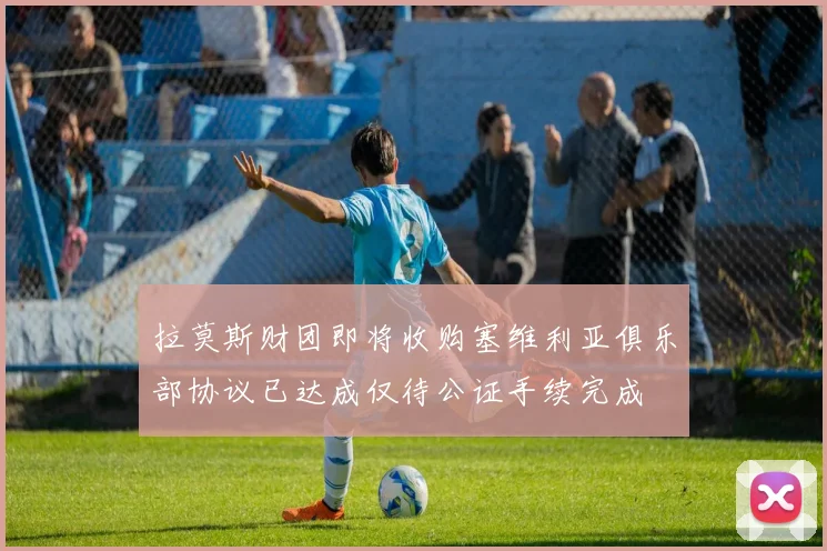 拉莫斯财团即将收购塞维利亚俱乐部协议已达成仅待公证手续完成