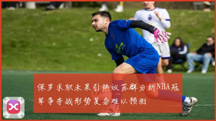 保罗求职未果引热议苏群分析NBA冠军争夺战形势复杂难以预测