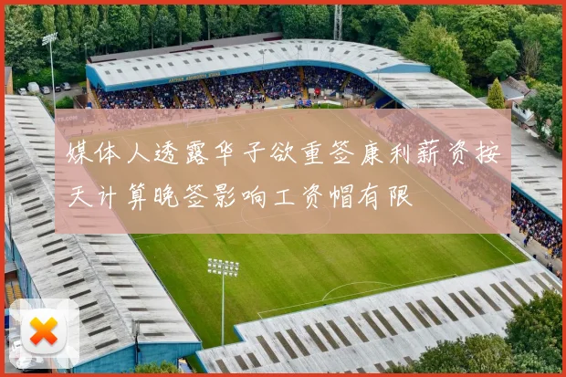 媒体人透露华子欲重签康利薪资按天计算晚签影响工资帽有限