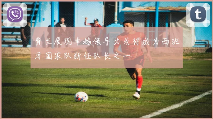 费兰展现卓越领导力或将成为西班牙国家队新任队长之一