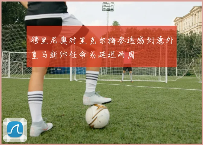 穆里尼奥对里克尔梅参选感到意外皇马新帅任命或延迟两周